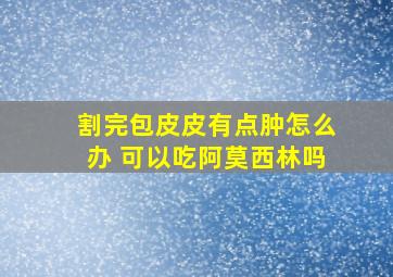 割完包皮皮有点肿怎么办 可以吃阿莫西林吗